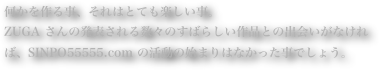 何かを作る事、それはとても楽しい事。ZUGA さんの発表される数々のすばらしい作品との出会いがなければ、SINPO55555.com の活動の始まりはなかった事でしょう。